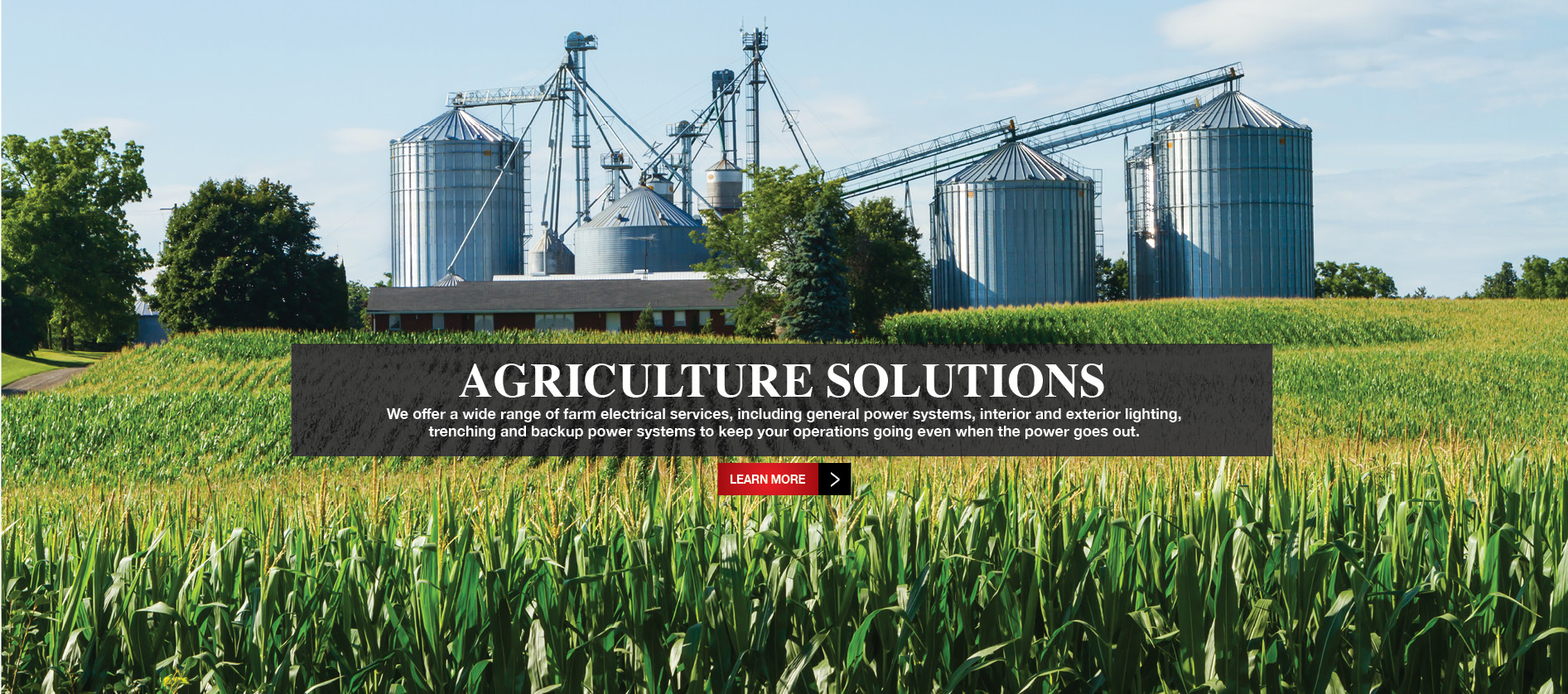 Agriculture Solutions - We offer a wide range of farm electrical services, including general power systems, interior and exterior lighting, trenching and backup power systems to keep your operations going even when the power goes out.