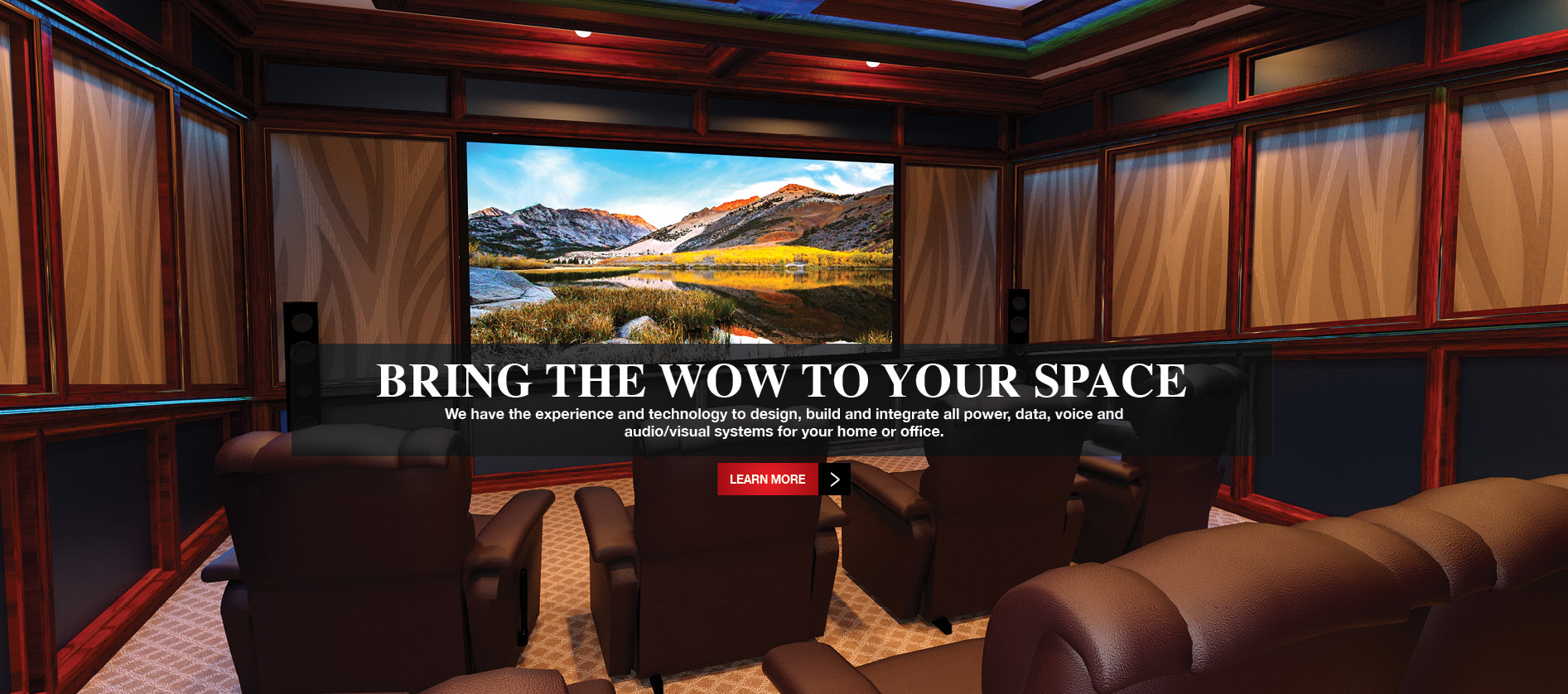 Bring the WOW to your space - We have the experience and technology to design, build and integrate all power, data, voice and audio/visual systems for your home or office.